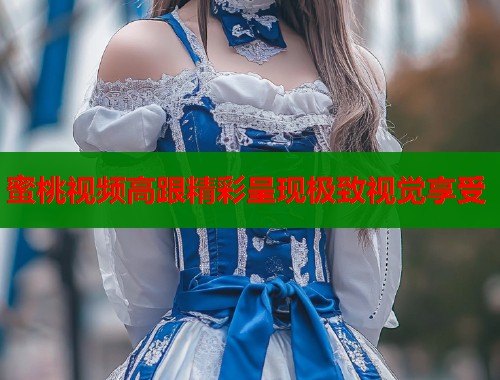 蜜桃视频高跟精彩呈现极致视觉享受  第1张