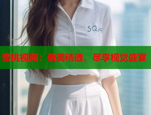 蜜桃视频：俄美精选，尽享视觉盛宴