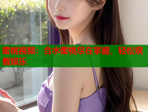 蜜桃视频：合水蜜桃尽在掌握，轻松观看娱乐