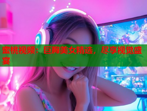 蜜桃视频：巨胸美女精选，尽享视觉盛宴