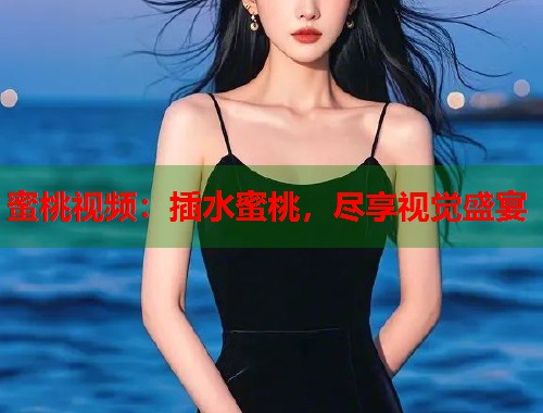 蜜桃视频：插水蜜桃，尽享视觉盛宴