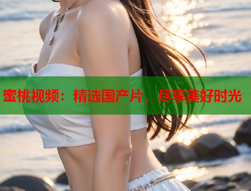蜜桃视频：精选国产片，尽享美好时光  第1张