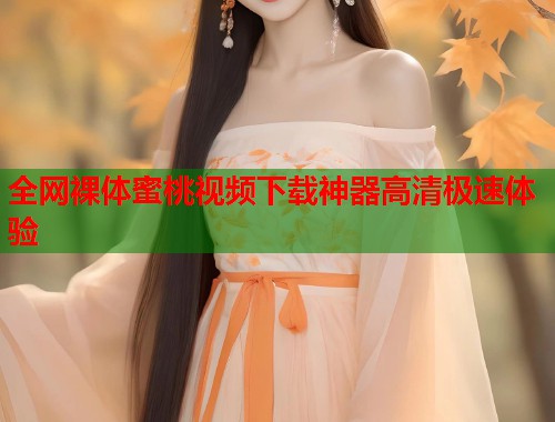 全网裸体蜜桃视频下载神器高清极速体验  第1张