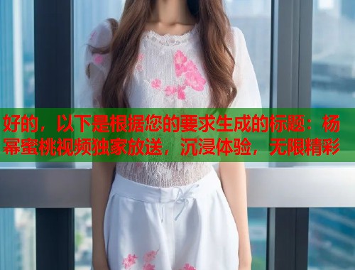 好的，以下是根据您的要求生成的标题：杨幂蜜桃视频独家放送，沉浸体验，无限精彩  第1张