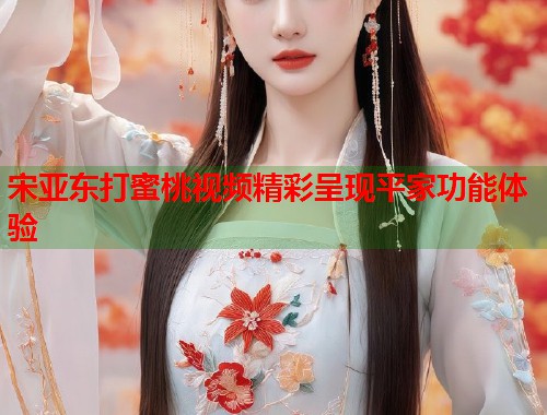 宋亚东打蜜桃视频精彩呈现平家功能体验  第1张