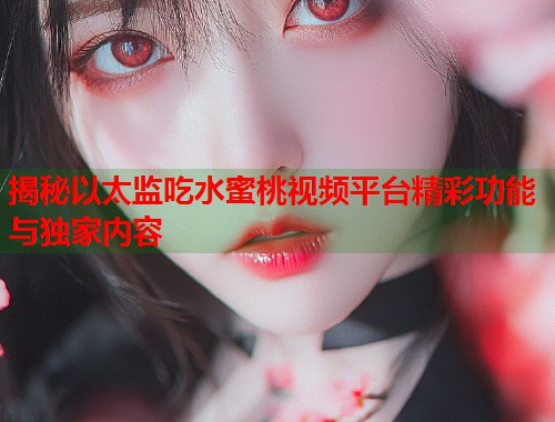 揭秘以太监吃水蜜桃视频平台精彩功能与独家内容  第1张
