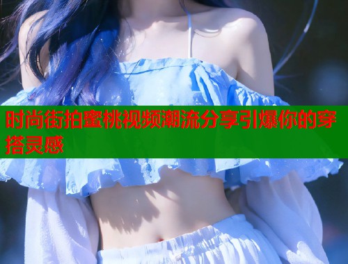 时尚街拍蜜桃视频潮流分享引爆你的穿搭灵感  第1张