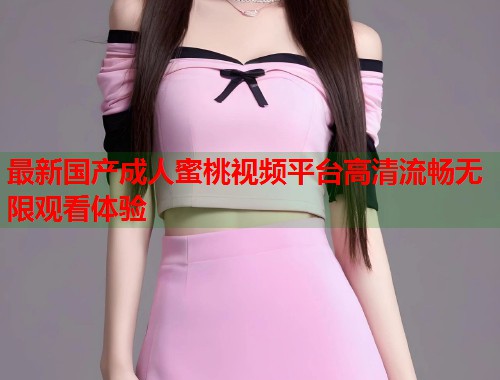 最新国产成人蜜桃视频平台高清流畅无限观看体验  第1张