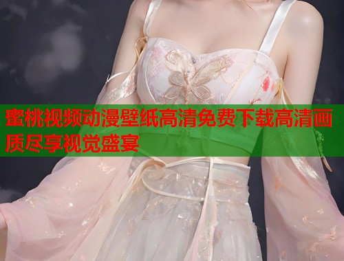 蜜桃视频动漫壁纸高清免费下载高清画质尽享视觉盛宴