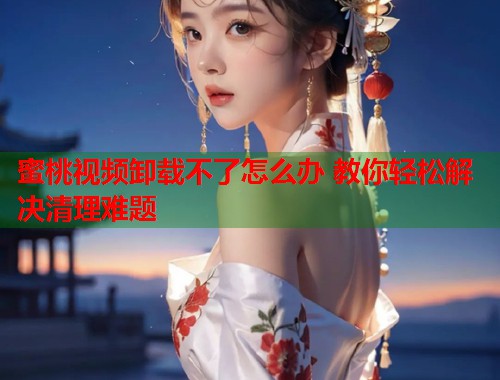 蜜桃视频卸载不了怎么办 教你轻松解决清理难题
