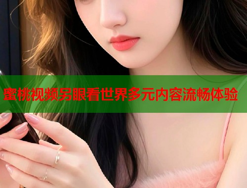 蜜桃视频另眼看世界多元内容流畅体验