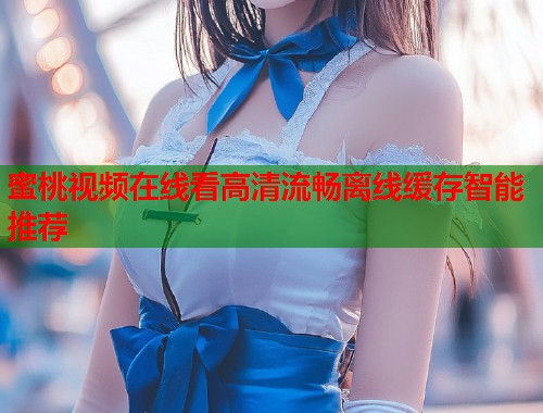 蜜桃视频在线看高清流畅离线缓存智能推荐
