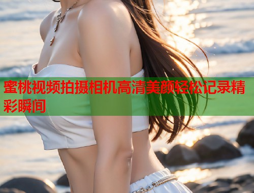 蜜桃视频拍摄相机高清美颜轻松记录精彩瞬间