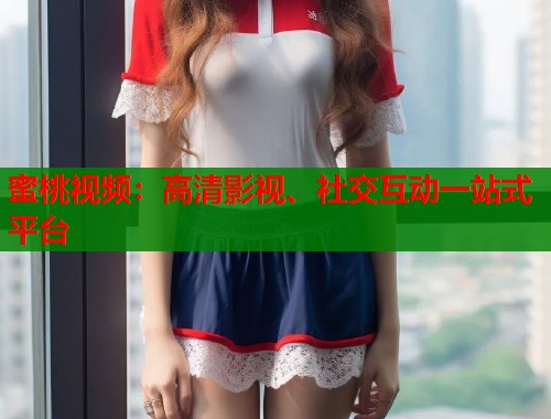 蜜桃视频：高清影视、社交互动一站式平台