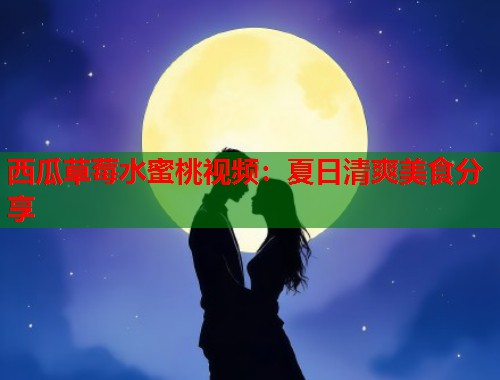 西瓜草莓水蜜桃视频：夏日清爽美食分享