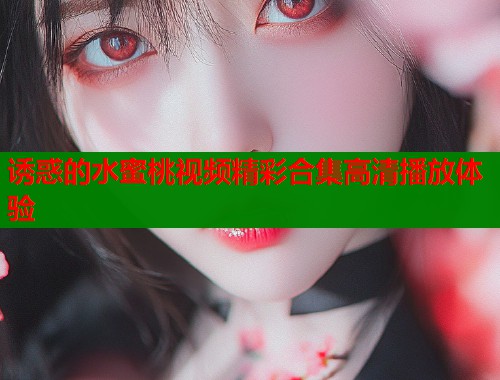 诱惑的水蜜桃视频精彩合集高清播放体验