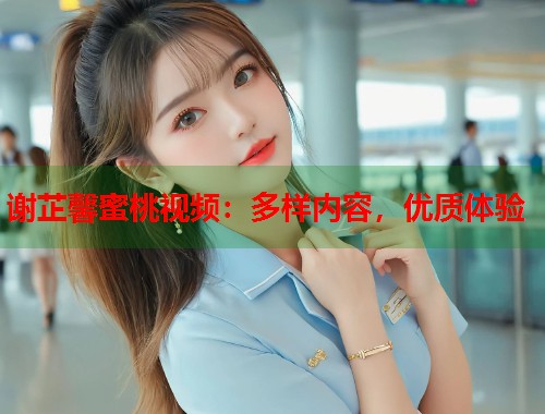 谢芷馨蜜桃视频：多样内容，优质体验