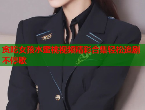 贪吃女孩水蜜桃视频精彩合集轻松追剧不停歇