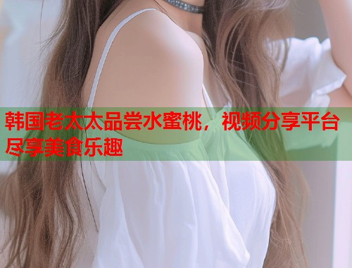 韩国老太太品尝水蜜桃，视频分享平台尽享美食乐趣  第1张