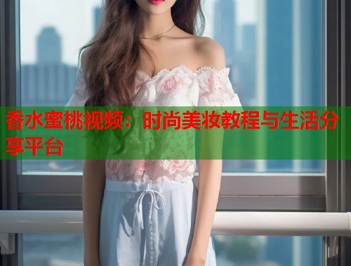 香水蜜桃视频：时尚美妆教程与生活分享平台