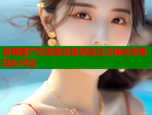 香蕉国产欧美蜜桃视频高清流畅免费看精彩内容  第2张