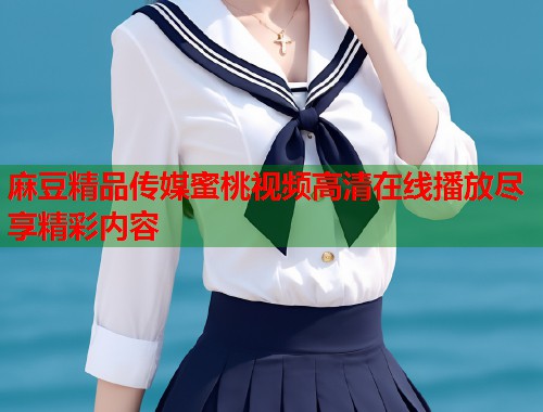 麻豆精品传媒蜜桃视频高清在线播放尽享精彩内容