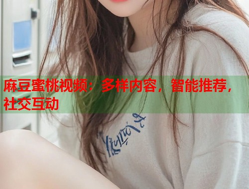 麻豆蜜桃视频：多样内容，智能推荐，社交互动
