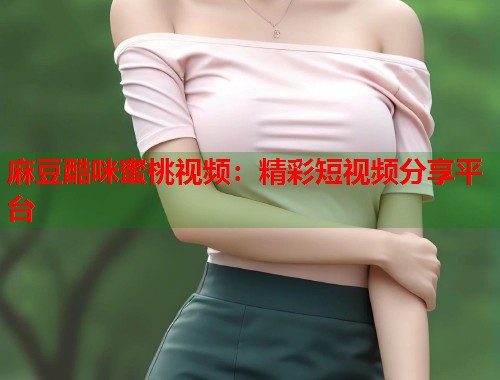 麻豆酷咪蜜桃视频：精彩短视频分享平台
