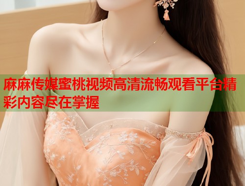 麻麻传媒蜜桃视频高清流畅观看平台精彩内容尽在掌握