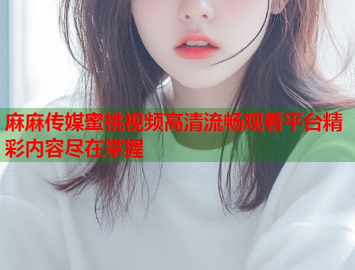 麻麻传媒蜜桃视频高清流畅观看平台精彩内容尽在掌握  第2张